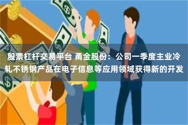 股票杠杆交易平台 甬金股份：公司一季度主业冷轧不锈钢产品在电子信息等应用领域获得新的开发