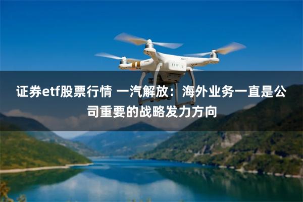 证券etf股票行情 一汽解放：海外业务一直是公司重要的战略发力方向