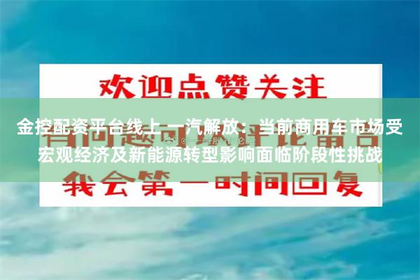 金控配资平台线上 一汽解放：当前商用车市场受宏观经济及新能源转型影响面临阶段性挑战