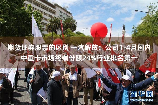 期货证券股票的区别 一汽解放：公司1-4月国内中重卡市场终端份额24%行业排名第一