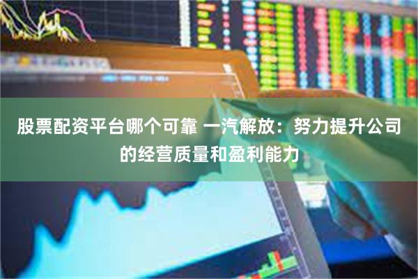 股票配资平台哪个可靠 一汽解放：努力提升公司的经营质量和盈利能力