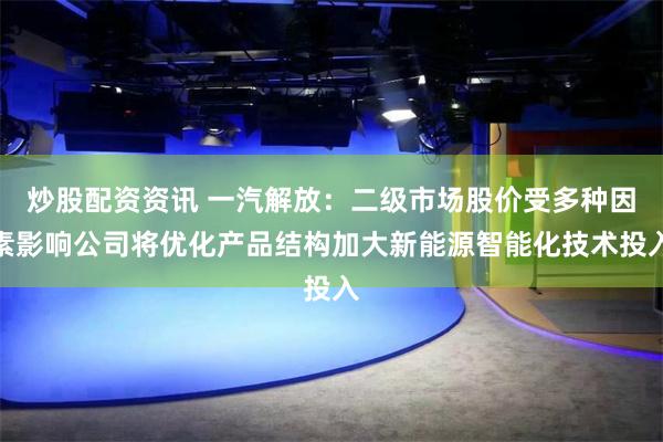 炒股配资资讯 一汽解放：二级市场股价受多种因素影响公司将优化产品结构加大新能源智能化技术投入