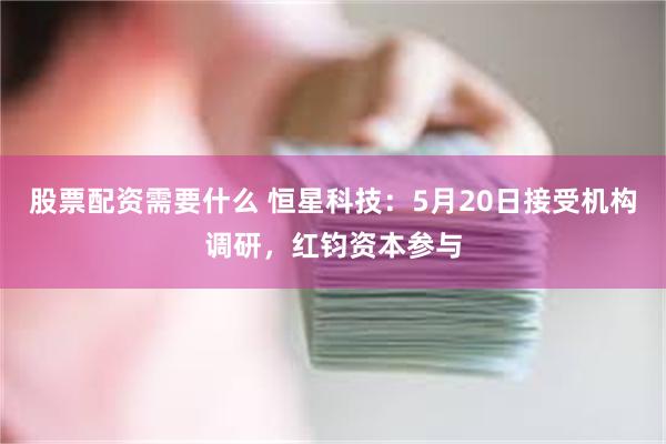 股票配资需要什么 恒星科技：5月20日接受机构调研，红钧资本参与