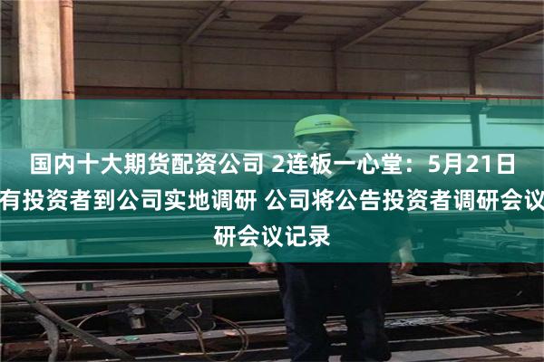 国内十大期货配资公司 2连板一心堂：5月21日上午有投资者到公司实地调研 公司将公告投资者调研会议记录