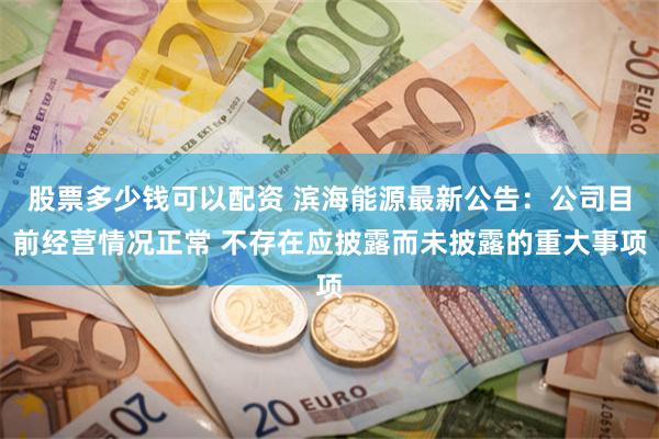 股票多少钱可以配资 滨海能源最新公告：公司目前经营情况正常 不存在应披露而未披露的重大事项