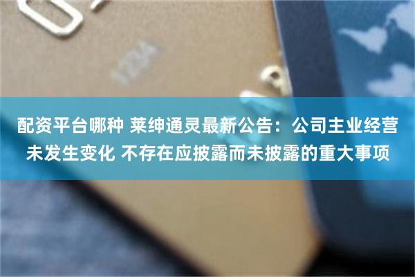 配资平台哪种 莱绅通灵最新公告：公司主业经营未发生变化 不存在应披露而未披露的重大事项