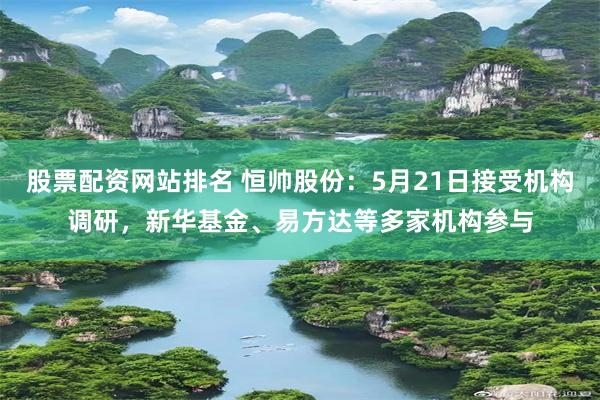 股票配资网站排名 恒帅股份：5月21日接受机构调研，新华基金、易方达等多家机构参与