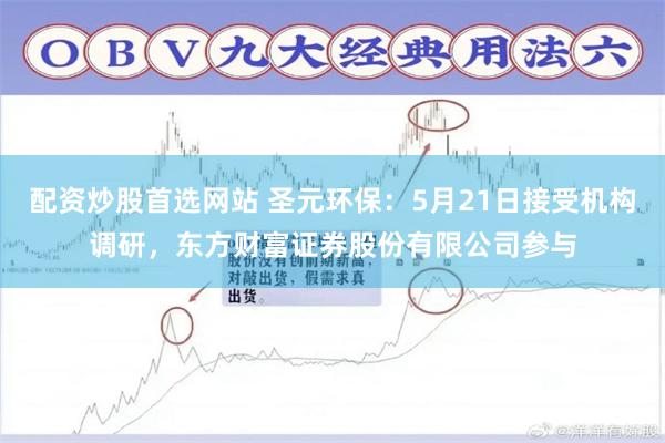 配资炒股首选网站 圣元环保：5月21日接受机构调研，东方财富证券股份有限公司参与