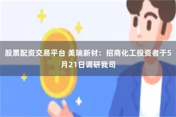 股票配资交易平台 美瑞新材：招商化工投资者于5月21日调研我司
