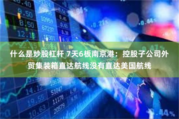 什么是炒股杠杆 7天6板南京港：控股子公司外贸集装箱直达航线没有直达美国航线