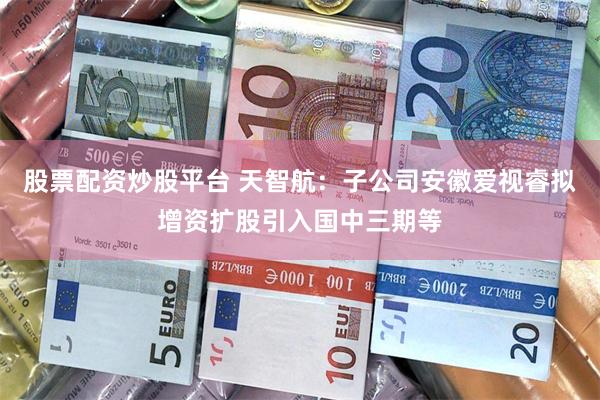 股票配资炒股平台 天智航：子公司安徽爱视睿拟增资扩股引入国中三期等
