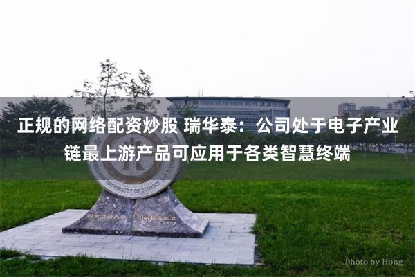 正规的网络配资炒股 瑞华泰：公司处于电子产业链最上游产品可应用于各类智慧终端