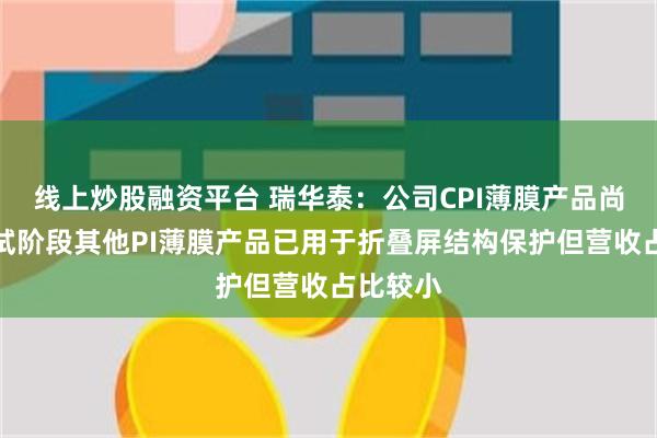 线上炒股融资平台 瑞华泰：公司CPI薄膜产品尚处于中试阶段其他PI薄膜产品已用于折叠屏结构保护但营收占比较小