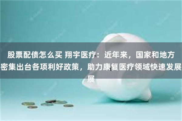 股票配债怎么买 翔宇医疗：近年来，国家和地方密集出台各项利好政策，助力康复医疗领域快速发展