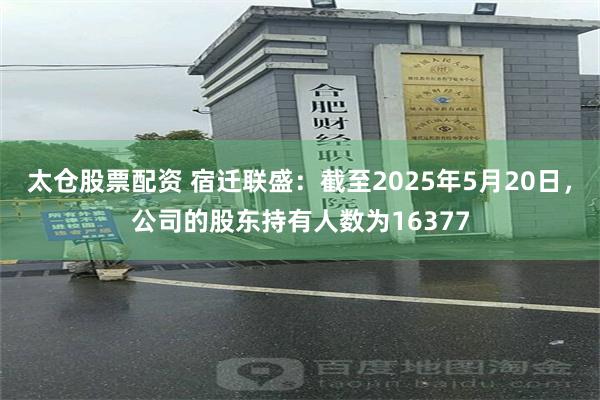 太仓股票配资 宿迁联盛：截至2025年5月20日，公司的股东持有人数为16377