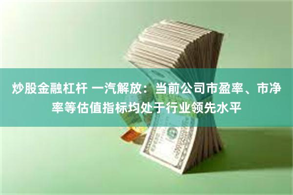 炒股金融杠杆 一汽解放：当前公司市盈率、市净率等估值指标均处于行业领先水平