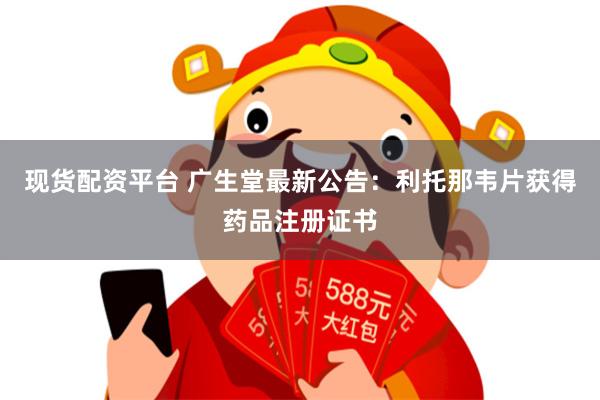 现货配资平台 广生堂最新公告：利托那韦片获得药品注册证书