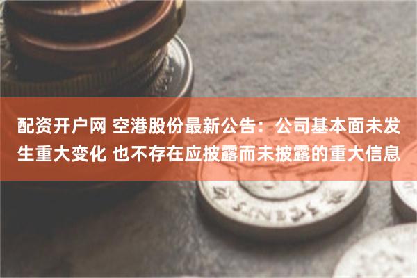 配资开户网 空港股份最新公告：公司基本面未发生重大变化 也不存在应披露而未披露的重大信息