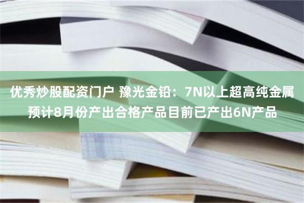 优秀炒股配资门户 豫光金铅：7N以上超高纯金属预计8月份产出合格产品目前已产出6N产品