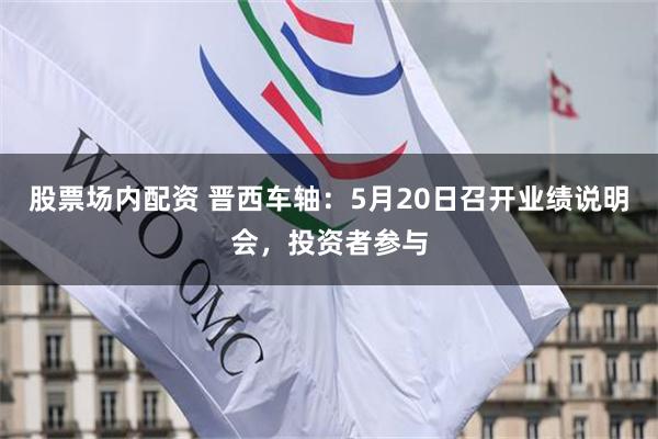 股票场内配资 晋西车轴：5月20日召开业绩说明会，投资者参与