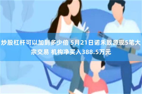 炒股杠杆可以加到多少倍 5月21日诺禾致源现5笔大宗交易 机构净买入388.5万元