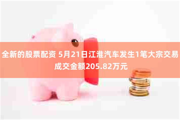 全新的股票配资 5月21日江淮汽车发生1笔大宗交易 成交金额205.82万元