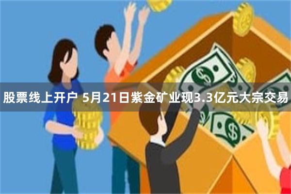 股票线上开户 5月21日紫金矿业现3.3亿元大宗交易