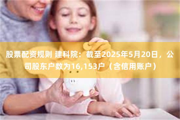 股票配资规则 建科院：截至2025年5月20日，公司股东户数为16,153户（含信用账户）