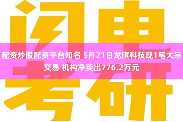 配资炒股配资平台知名 5月21日龙旗科技现1笔大宗交易 机构净卖出776.2万元