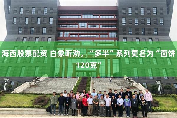 海西股票配资 白象听劝，“多半”系列更名为“面饼120克”