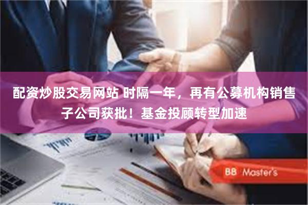 配资炒股交易网站 时隔一年，再有公募机构销售子公司获批！基金投顾转型加速