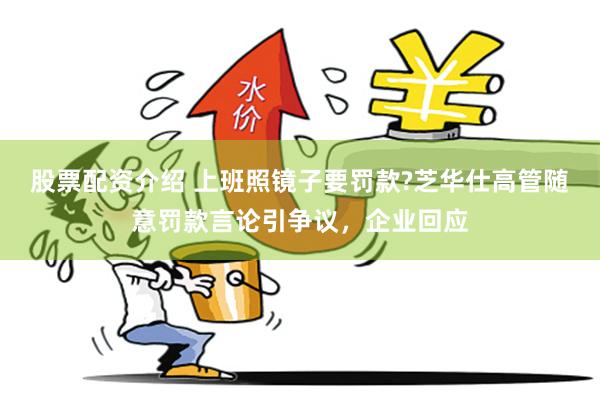 股票配资介绍 上班照镜子要罚款?芝华仕高管随意罚款言论引争议，企业回应