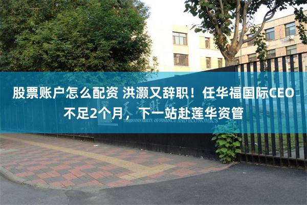 股票账户怎么配资 洪灏又辞职！任华福国际CEO不足2个月，下一站赴莲华资管