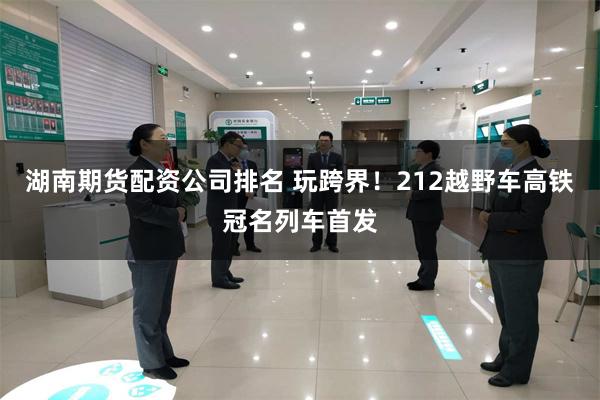 湖南期货配资公司排名 玩跨界！212越野车高铁冠名列车首发