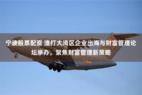 宁波股票配资 渣打大湾区企业出海与财富管理论坛举办，聚焦财富管理新策略