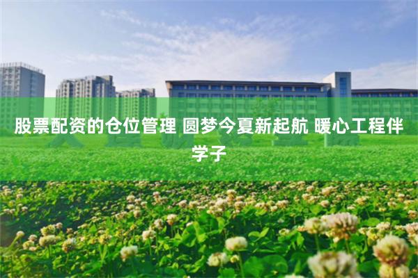 股票配资的仓位管理 圆梦今夏新起航 暖心工程伴学子