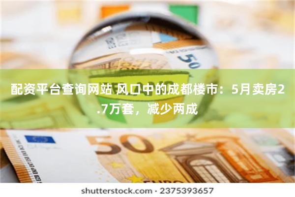 配资平台查询网站 风口中的成都楼市：5月卖房2.7万套，减少两成