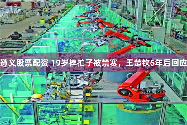 遵义股票配资 19岁摔拍子被禁赛，王楚钦6年后回应