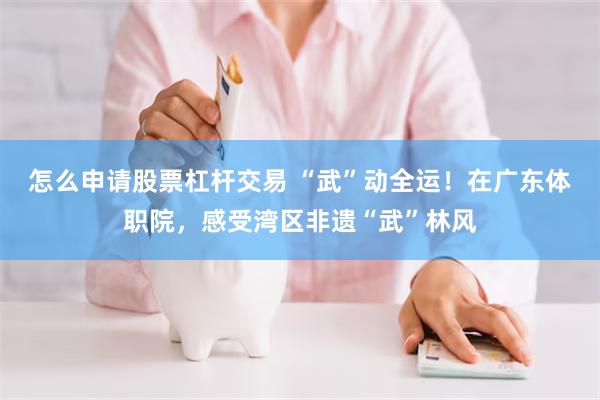 怎么申请股票杠杆交易 “武”动全运！在广东体职院，感受湾区非遗“武”林风