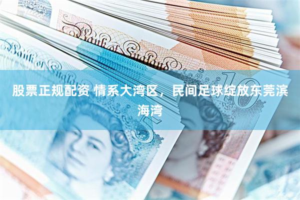 股票正规配资 情系大湾区，民间足球绽放东莞滨海湾