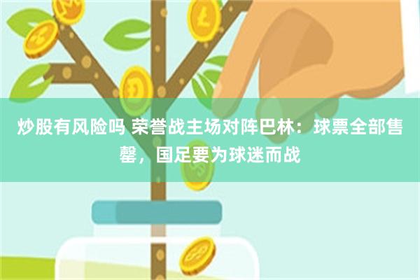 炒股有风险吗 荣誉战主场对阵巴林：球票全部售罄，国足要为球迷而战
