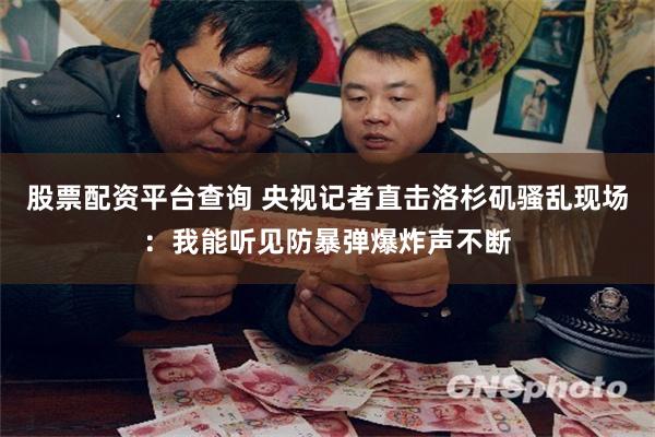 股票配资平台查询 央视记者直击洛杉矶骚乱现场：我能听见防暴弹爆炸声不断