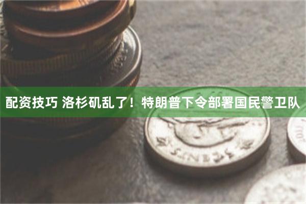 配资技巧 洛杉矶乱了！特朗普下令部署国民警卫队