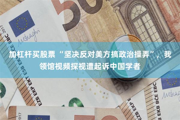 加杠杆买股票 “坚决反对美方搞政治操弄”，我领馆视频探视遭起诉中国学者