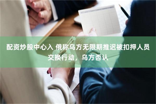 配资炒股中心入 俄称乌方无限期推迟被扣押人员交换行动，乌方否认