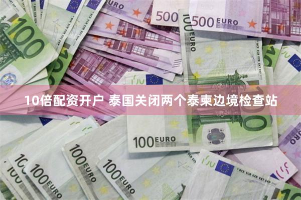10倍配资开户 泰国关闭两个泰柬边境检查站