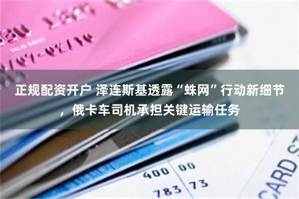 正规配资开户 泽连斯基透露“蛛网”行动新细节，俄卡车司机承担关键运输任务