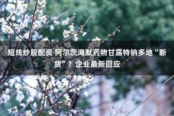 短线炒股配资 阿尔茨海默药物甘露特钠多地“断货”？企业最新回应