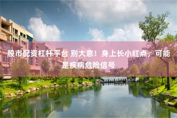 股市配资杠杆平台 别大意！身上长小红点，可能是疾病危险信号