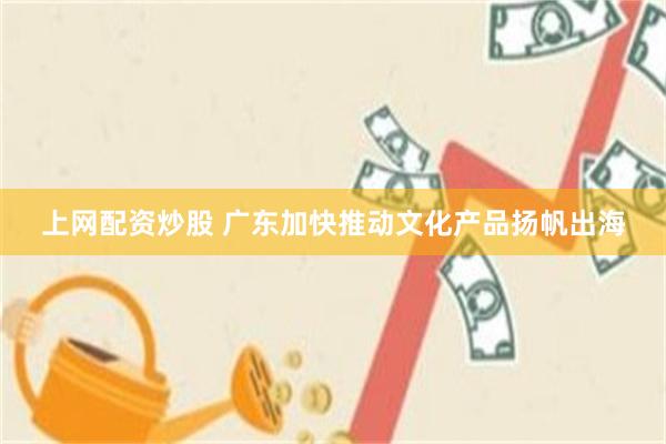 上网配资炒股 广东加快推动文化产品扬帆出海